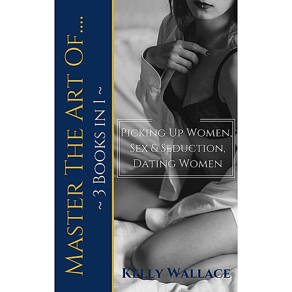 Master The Art Of: Picking Up Women, Sex & Seduction, Dating Women (3 books in 1), Kelly Wallace