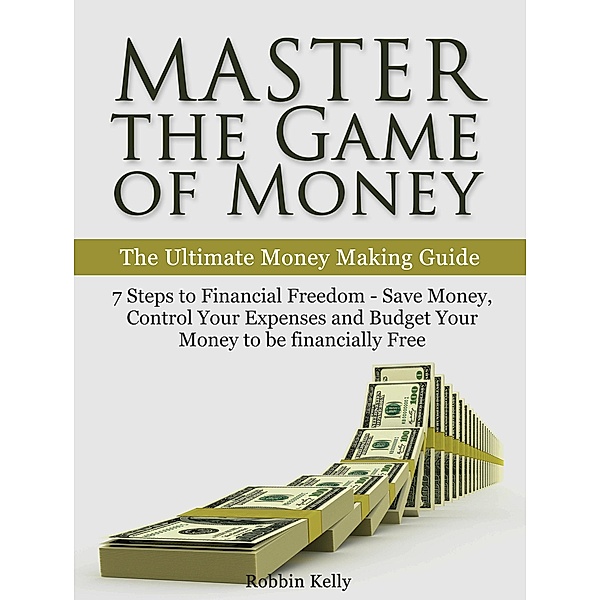 Master the Game of Money: The Ultimate Money Making Guide: 7 Steps to Financial Freedom - Save Money, Control Your Expenses And Budget Your Money to be financially Free, Robbin Kelly