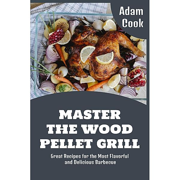 Master The Wood Pellet Grill: Great Recipes for the Most Flavorful and Delicious Barbecue (Adam Cook Wood Pellet Smoker Grill Cookbooks, #1) / Adam Cook Wood Pellet Smoker Grill Cookbooks, Adam Cook