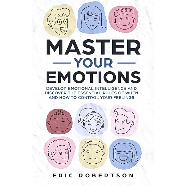 Master Your Emotions: Develop Emotional Intelligence and Discover the Essential Rules of When and How to Control Your Feelings, Eric Robertson