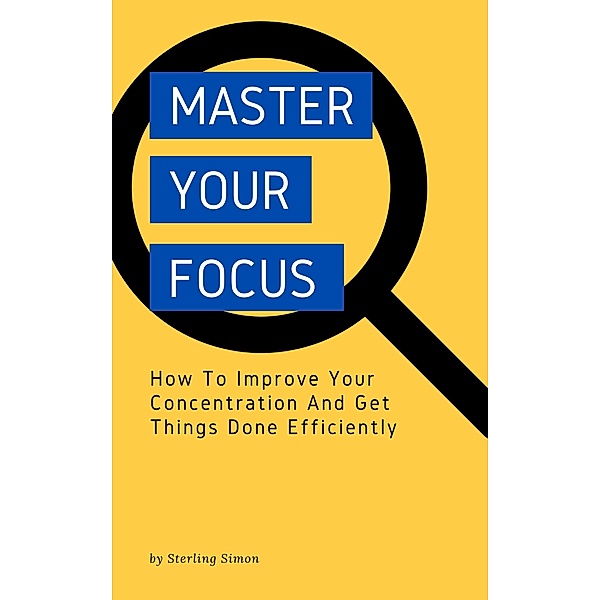 Master Your Focus - How To Improve Your Concentration And Get Things Done Efficiently, Sterling Simon