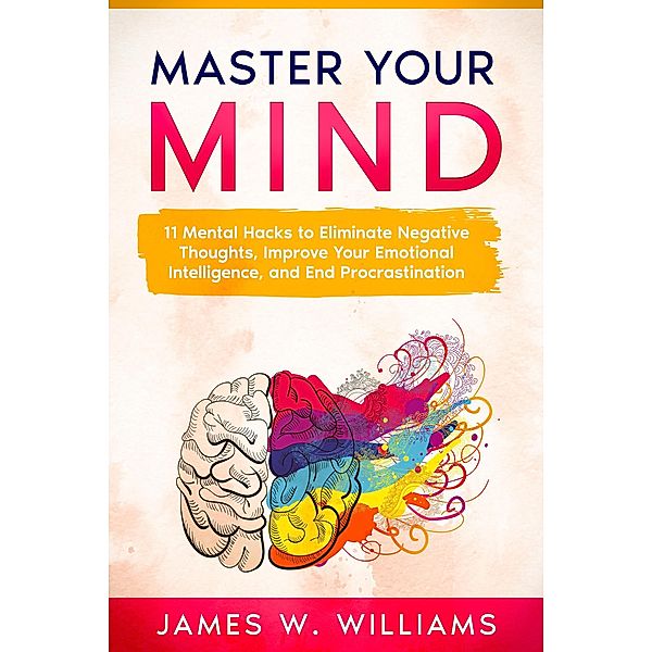 Master Your Mind: 11 Mental Hacks to Eliminate Negative Thoughts, Improve Your Emotional Intelligence, and End Procrastination, James W. Williams
