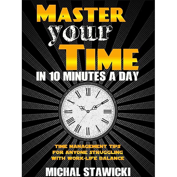 Master Your Time in 10 Minutes a Day: Time Management Tips for Anyone Struggling with Work - Life Balance (How to Change Your Life in 10 Minutes a Day, #4) / How to Change Your Life in 10 Minutes a Day, Michal Stawicki