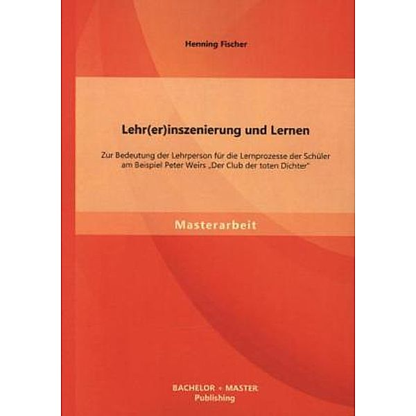 Masterarbeit / Lehr(er)inszenierung und Lernen: Zur Bedeutung der Lehrperson für die Lernprozesse der Schüler am Beispiel Peter Weirs Der Club der toten Dichter, Henning Fischer