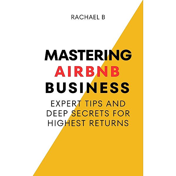 Mastering Airbnb Business: Expert Tips And Deep Secrets For Highest Returns, Rachael B