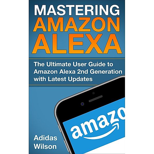 Mastering Amazon Alexa - The Ultimate User Guide To Amazon Alexa 2nd Generation with Latest Updates, Adidas Wilson