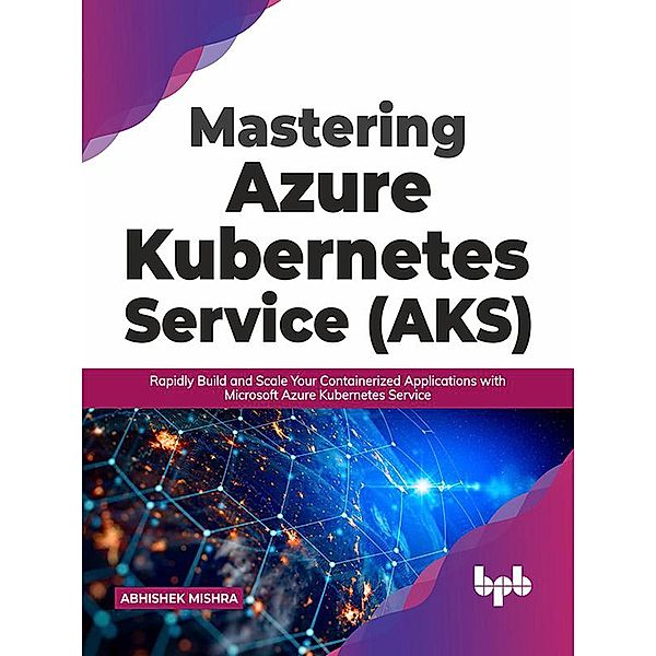 Mastering Azure Kubernetes Service (AKS): Rapidly Build and Scale Your Containerized Applications with Microsoft Azure Kubernetes Service (English Edition), Abhishek Mishra