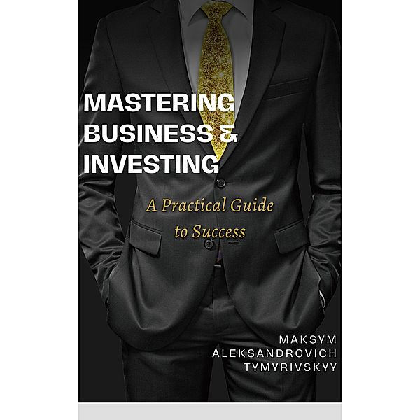 Mastering Business & Investing : A Practical Guide to Success, Maksym Tymyrivskyy