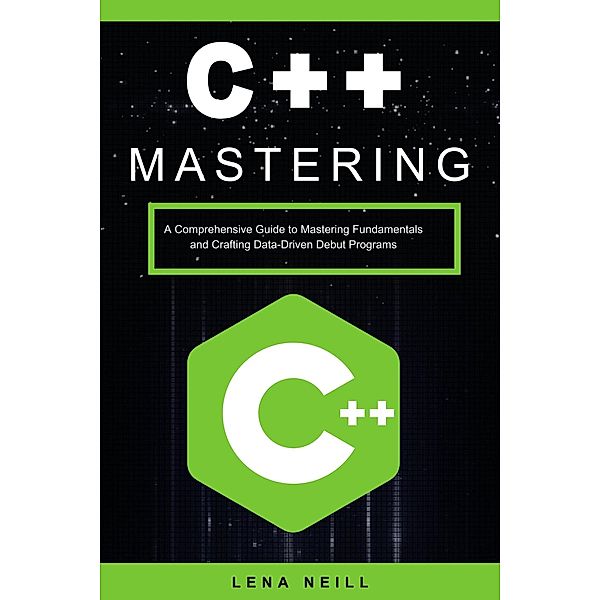 Mastering C++: A Comprehensive Guide to Mastering Fundamentals and Crafting Data-Driven Debut Programs, Lena Neill
