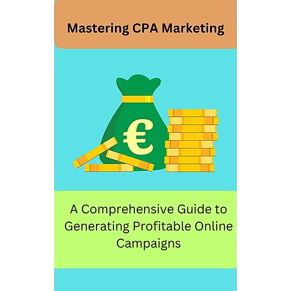 Mastering CPA Marketing: A Comprehensive Guide to Generating Profitable Online Campaign, Joe Akal