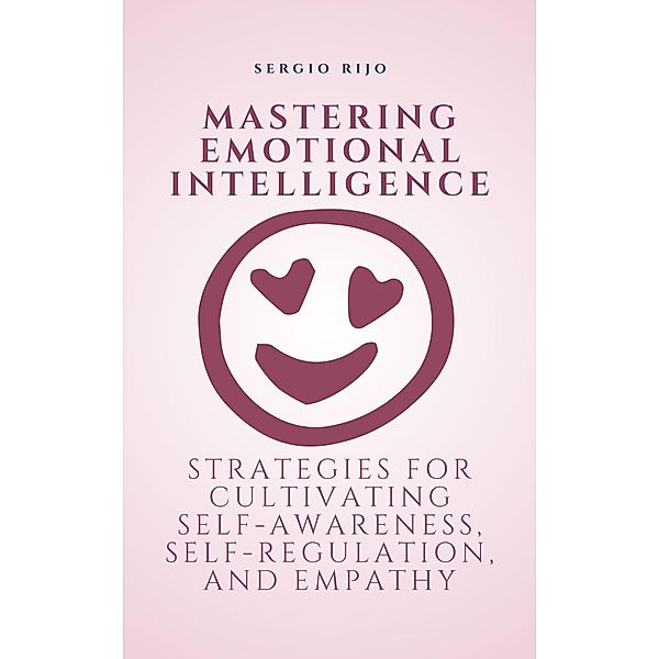 Mastering Emotional Intelligence: Strategies for Cultivating Self-Awareness, Self-Regulation, and Empathy, Sergio Rijo