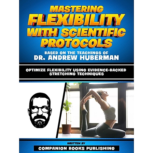 Mastering Flexibility With Scientific Protocols - Based On The Teachings Of Dr. Andrew Huberman, Companion Books Publishing
