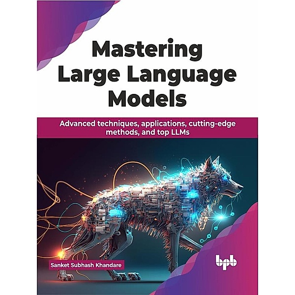 Mastering Large Language Models: Advanced techniques, applications, cutting-edge methods, and top LLMs, Sanket Subhash Khandare