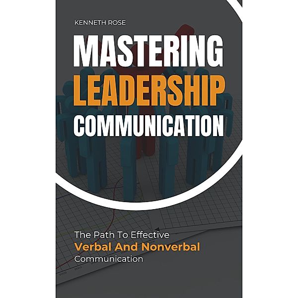 Mastering Leadership Communication - The Path To Effective Verbal And Nonverbal Communication, Kenneth Rose