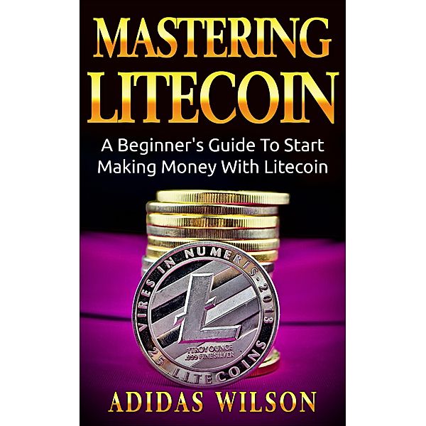 Mastering LiteCoin: A Beginner's Guide to Start Making Money with LiteCoin, Adidas Wilson