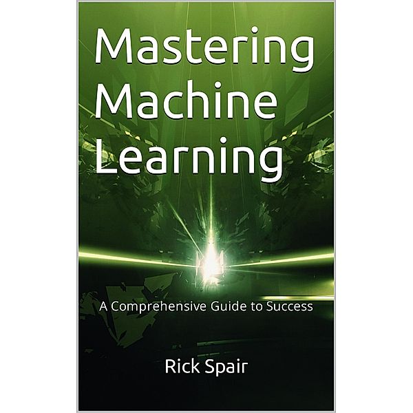 Mastering Machine Learning: A Comprehensive Guide to Success, Rick Spair