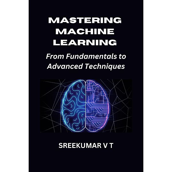 Mastering Machine Learning: From Fundamentals to Advanced Techniques, Sreekumar V T