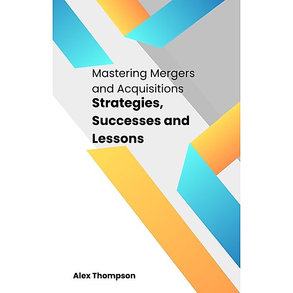 Mastering Mergers and Acquisitions: Strategies, Successes and Lessons, Alex Thompson