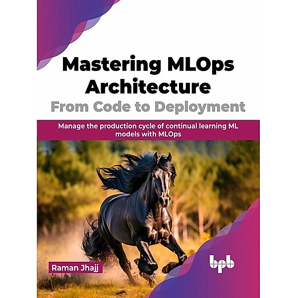 Mastering MLOps Architecture: From Code to Deployment: Manage the production cycle of continual learning ML models with MLOps, Raman Jhajj