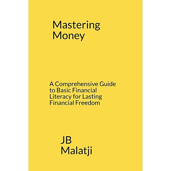 Mastering Money: A Comprehensive Guide to Basic Financial Literacy for Lasting Financial Freedom, Jb Malatji