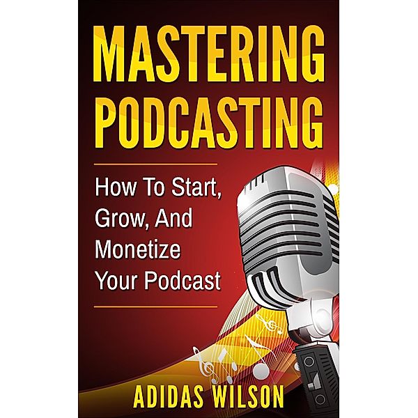 Mastering Podcasting - How To Start, Grow, And Monetize Your Podcast, Adidas Wilson