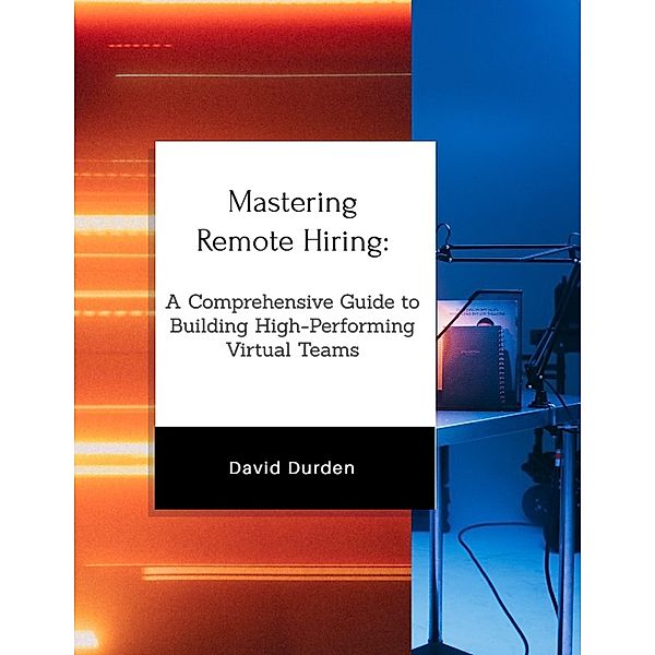 Mastering Remote Hiring: A Comprehensive Guide to Building High-Performing Virtual Teams, David Durden