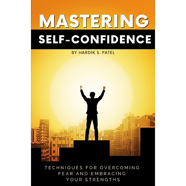 Mastering Self-Confidence: Techniques for Overcoming Fear and Embracing Your Strengths, Hardik S. Patel