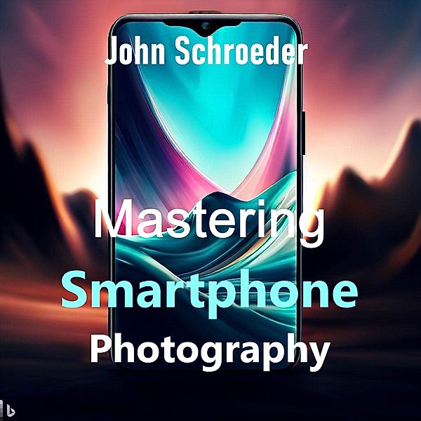 Mastering Smartphone Photography: A Comprehensive Guide, John Schroeder