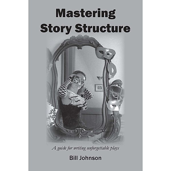 Mastering Story Structure - A Guide for Writing Unforgettable Plays, Bill Johnson