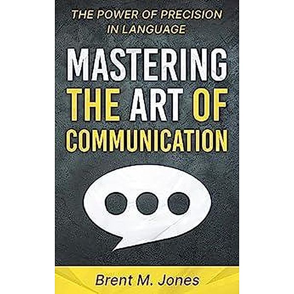 Mastering The Art Of Communication The Power of Precision In Language, Brent M. Jones