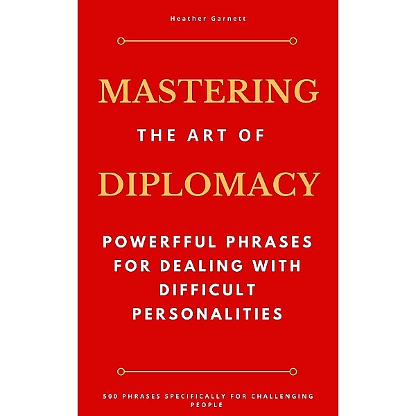 Mastering the Art of Diplomacy: Powerful Phrases for Dealing with Difficult Personalities, Heather Garnett