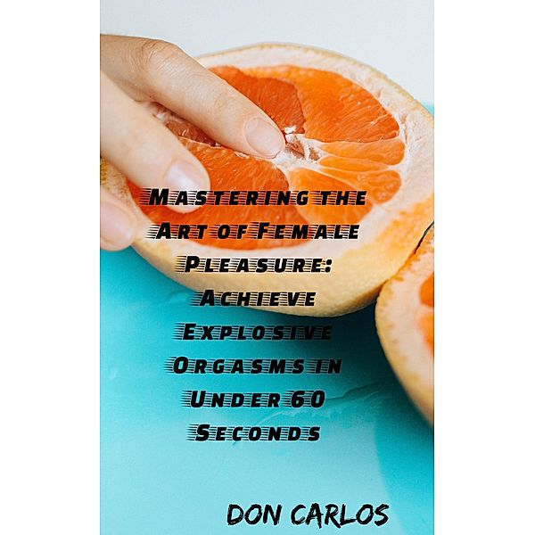 Mastering the Art of Female Pleasure: Achieve Explosive Orgasms in Under 60 Seconds, Don Carlos