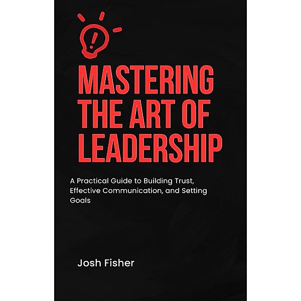 Mastering the Art of Leadership: A Practical Guide to Building Trust, Effective Communication, and Setting Goals, Josh Fisher