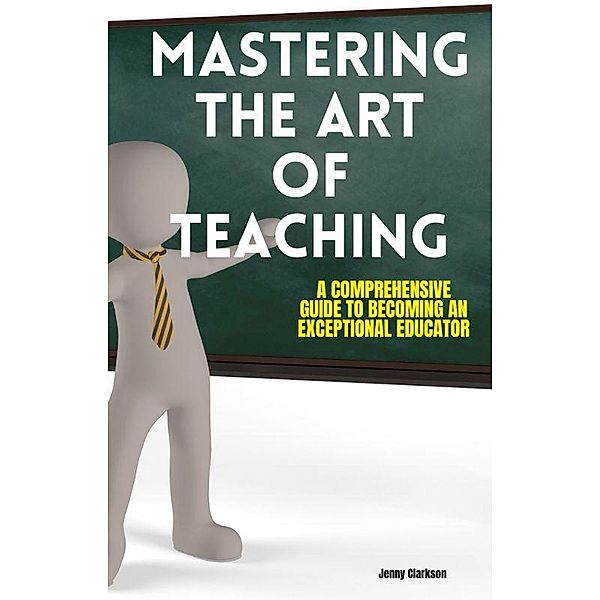 Mastering the Art of Teaching: A Comprehensive Guide to Becoming an Exceptional Educator, Jenny Clarkson