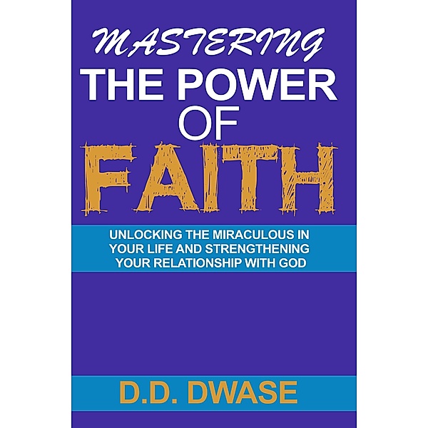 Mastering The Power Of Faith: Unlocking The Miraculous In Your Life And Strengthening Your Relationship With God (Mastering Faith Series, #2) / Mastering Faith Series, D. D. Dwase