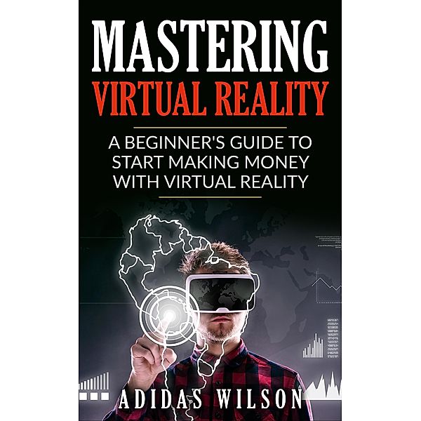 Mastering Virtual Reality: A Beginner's Guide To Start Making Money With Virtual Reality, Adidas Wilson