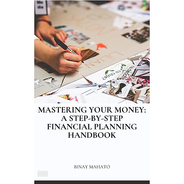 Mastering Your Money: A Step-by-Step Financial Planning Handbook, Binay Mahato