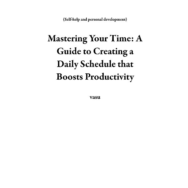 Mastering Your Time: A Guide to Creating a Daily Schedule that Boosts Productivity (Self-help and personal development) / Self-help and personal development, Vasu