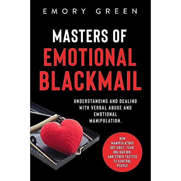 Masters of Emotional Blackmail: Understanding and Dealing with Verbal Abuse and Emotional Manipulation. How Manipulators Use Guilt, Fear, Obligation, and Other Tactics to Control People, Emory Green