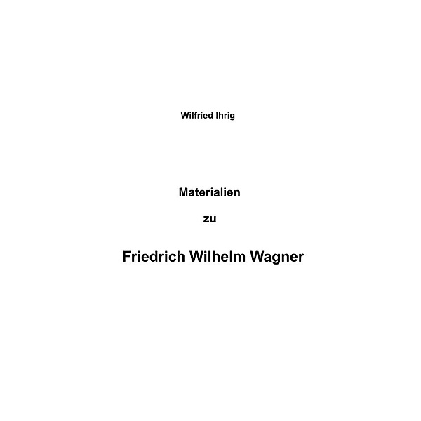 Materialien zu Friedrich Wilhelm Wagner, wilfried ihrig