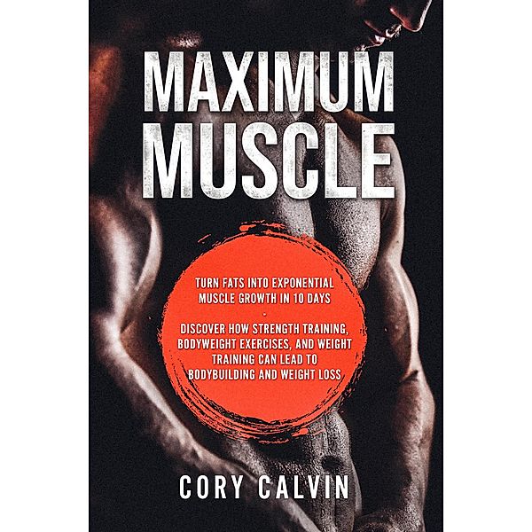 Maximum Muscle: Turn Fats Into Exponential Muscle Growth in 10 Days: Discover How Strength Training, Bodyweight Exercises, and Weight Training Can Lead To Bodybuilding and Weight Loss, Cory Calvin