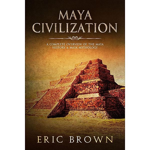 Maya Civilization: A Complete Overview Of The Maya History & Maya Mythology, Eric Brown