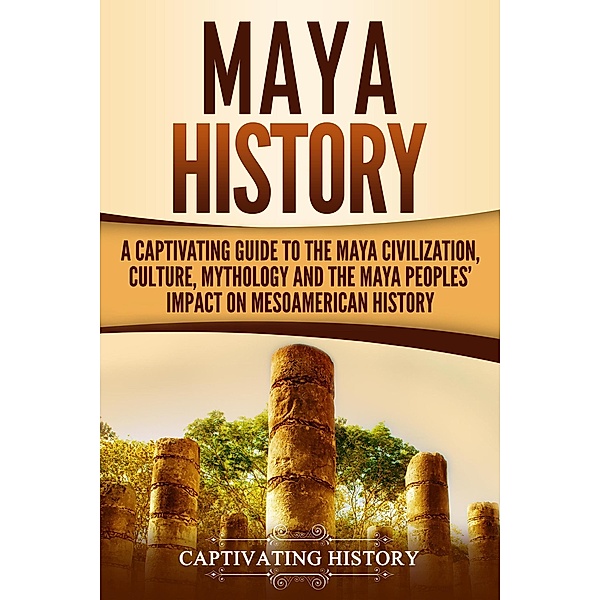 Maya History: A Captivating Guide to the Maya Civilization, Culture, Mythology, and the Maya Peoples' Impact on Mesoamerican History, Captivating History