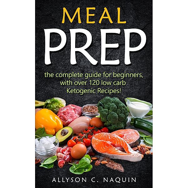 Meal Prep: the Complete Meal Prep Guide for Beginners With Over 120 Low Carb Ketogenic Recipes, Allyson C. Naquin