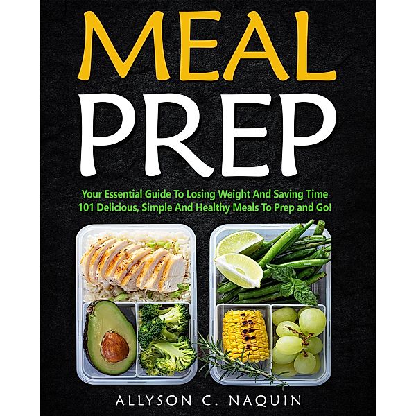 Meal Prep: Your Essential Guide to Losing Weight and Saving Time. 101 Delicious, Simple and Healthy Meals to Prep and Go, Allyson C. Naquin