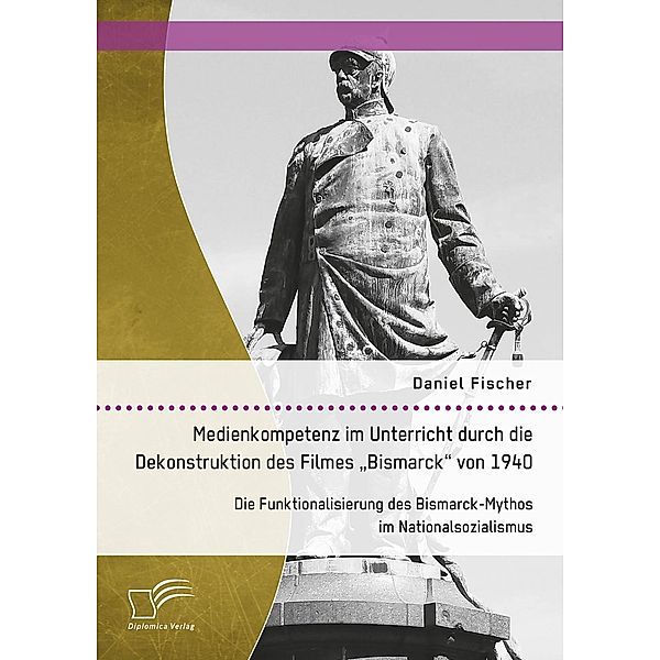 Medienkompetenz im Unterricht durch die Dekonstruktion des Filmes Bismarck von 1940. Die Funktionalisierung des Bismarck-Mythos im Nationalsozialismus, Daniel Fischer