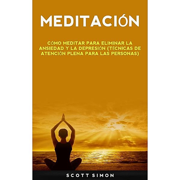 Meditación: Cómo Meditar Para Eliminar La Ansiedad Y La Depresión (Técnicas De Atención Plena Para Las Personas), Scott Simon