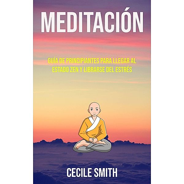 Meditación : Guía De Principiantes Para Llegar Al Estado Zen Y Librarse Del Estrés (Género: CUERPO, MENTE Y ESPIRITU / General, Género Secundario: AUTO-AYUDA / General), Cecile Smith