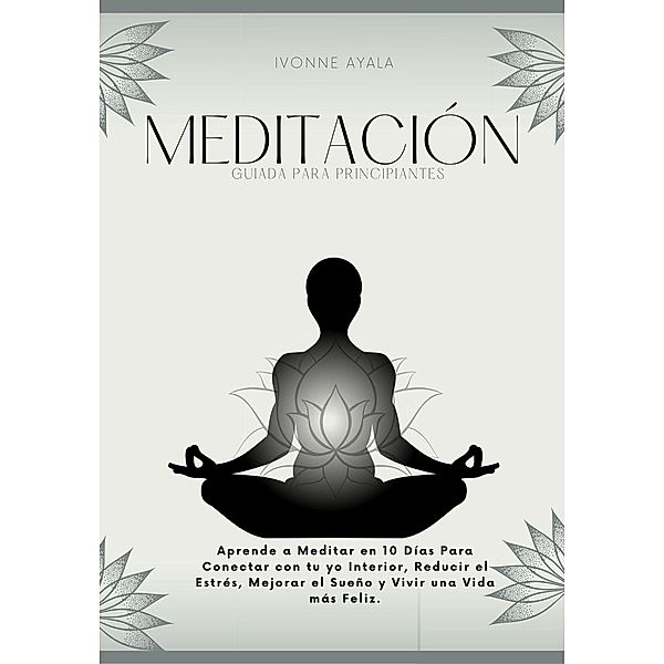 Meditación Guiada para Principiantes: Aprende a Meditar en 10 días para Conectar con tu yo Interior, Reducir el Estrés, Mejorar el Sueño y Vivir una Vida más Feliz, Ivonne Ayala