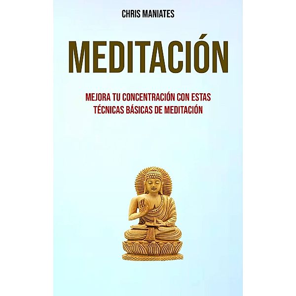 Meditación. Mejora Tu Concentración Con Estas Técnicas Básicas De Meditación, Chris Maniates